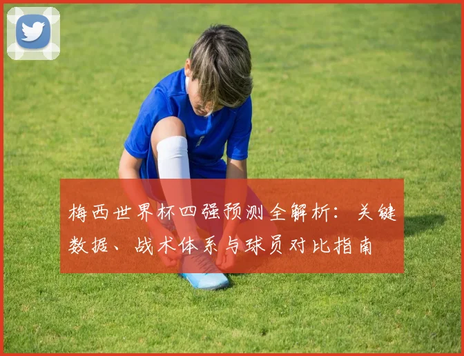 梅西世界杯四强预测全解析:关键数据、战术体系与球员对比指南