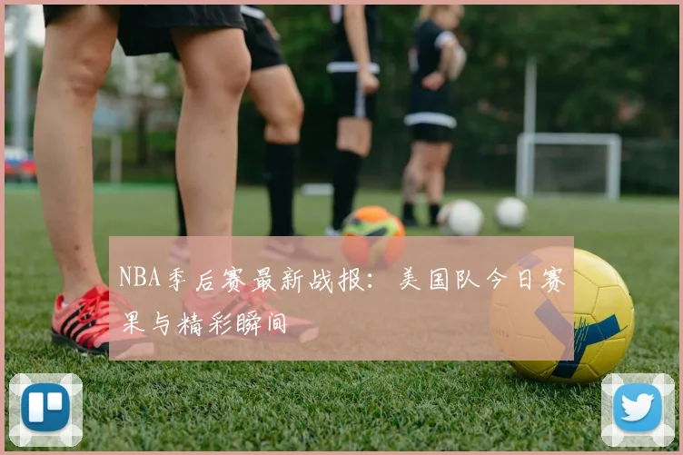 NBA季后赛最新战报:美国队今日赛果与精彩瞬间