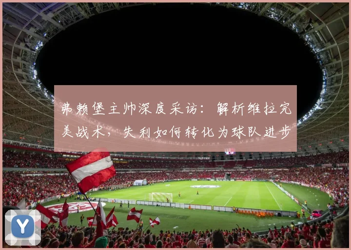 弗赖堡主帅深度采访：解析维拉完美战术，失利如何转化为球队进步关键