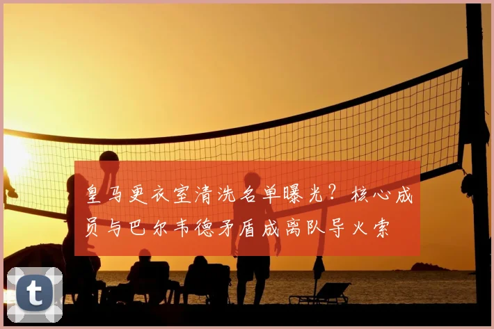 皇马更衣室清洗名单曝光?核心成员与巴尔韦德矛盾成离队导火索