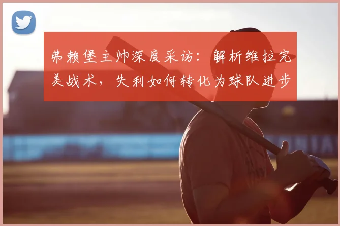 弗赖堡主帅深度采访：解析维拉完美战术，失利如何转化为球队进步关键