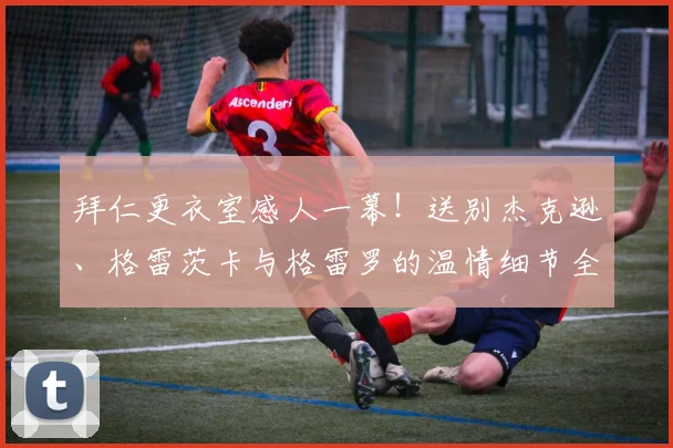 拜仁更衣室感人一幕！送别杰克逊、格雷茨卡与格雷罗的温情细节全回顾