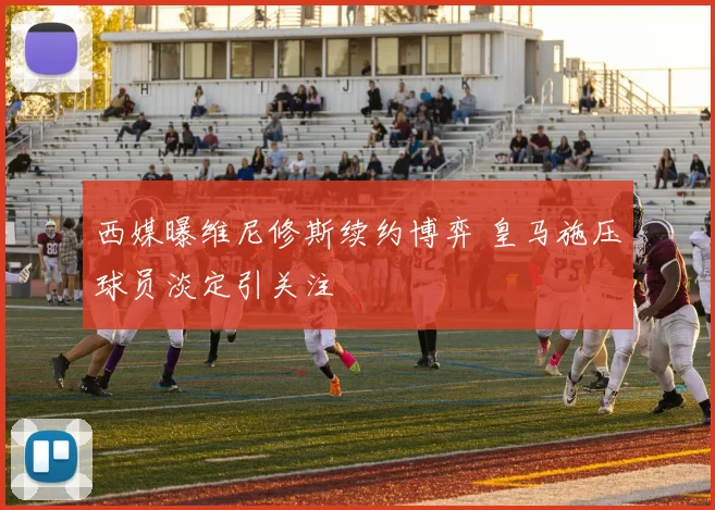 西媒曝维尼修斯续约博弈 皇马施压球员淡定引关注