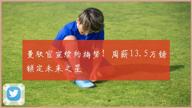 曼联官宣续约梅努！周薪13.5万镑锁定未来之星